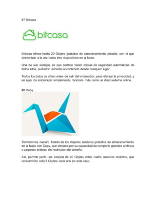 #7 Bitcasa
Bitcasa ofrece hasta 20 Gbytes gratuitos de almacenamiento privado, con el que
sincronizar a la vez hasta tres dispositivos en la Nube.
Una de sus ventajas es que permite hacer copias de seguridad automáticas de
todos ellos, pudiendo acceder al contenido desde cualquier lugar.
Todos los datos se cifran antes de salir del ordenador, para reforzar la privacidad, y
en lugar de sincronizar simplemente, funciona más como un disco externo online.
#8 Copy
Terminamos nuestro listado de los mejores servicios gratuitos de almacenamiento
en la Nube con Copy, que destaca por su capacidad de compartir grandes archivos
o carpetas enteras sin restricción de tamaño.
Así, permite partir una carpeta de 20 Gbytes entre cuatro usuarios distintos, que
consumirían solo 5 Gbytes cada uno en este caso.
 