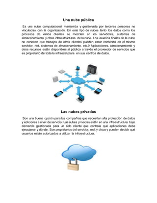 Una nube pública
Es una nube computacional mantenida y gestionada por terceras personas no
vinculadas con la organización. En este tipo de nubes tanto los datos como los
procesos de varios clientes se mezclan en los servidores, sistemas de
almacenamiento y otras infraestructuras de la nube. Los usuarios finales de la nube
no conocen que trabajos de otros clientes pueden estar corriendo en el mismo
servidor, red, sistemas de almacenamiento, etc.9 Aplicaciones, almacenamiento y
otros recursos están disponibles al público a través el proveedor de servicios que
es propietario de toda la infraestructura en sus centros de datos.
Las nubes privadas
Son una buena opción para las compañías que necesitan alta protección de datos
y ediciones a nivel de servicio. Las nubes privadas están en una infraestructura bajo
demanda gestionada para un solo cliente que controla qué aplicaciones debe
ejecutarse y dónde. Son propietarios del servidor, red, y disco y pueden decidir qué
usuarios están autorizados a utilizar la infraestructura.
 