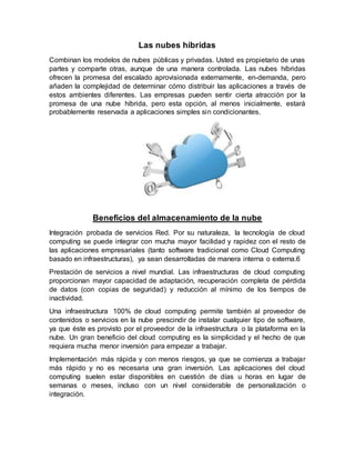 Las nubes híbridas
Combinan los modelos de nubes públicas y privadas. Usted es propietario de unas
partes y comparte otras, aunque de una manera controlada. Las nubes híbridas
ofrecen la promesa del escalado aprovisionada externamente, en-demanda, pero
añaden la complejidad de determinar cómo distribuir las aplicaciones a través de
estos ambientes diferentes. Las empresas pueden sentir cierta atracción por la
promesa de una nube híbrida, pero esta opción, al menos inicialmente, estará
probablemente reservada a aplicaciones simples sin condicionantes.
Beneficios del almacenamiento de la nube
Integración probada de servicios Red. Por su naturaleza, la tecnología de cloud
computing se puede integrar con mucha mayor facilidad y rapidez con el resto de
las aplicaciones empresariales (tanto software tradicional como Cloud Computing
basado en infraestructuras), ya sean desarrolladas de manera interna o externa.6
Prestación de servicios a nivel mundial. Las infraestructuras de cloud computing
proporcionan mayor capacidad de adaptación, recuperación completa de pérdida
de datos (con copias de seguridad) y reducción al mínimo de los tiempos de
inactividad.
Una infraestructura 100% de cloud computing permite también al proveedor de
contenidos o servicios en la nube prescindir de instalar cualquier tipo de software,
ya que éste es provisto por el proveedor de la infraestructura o la plataforma en la
nube. Un gran beneficio del cloud computing es la simplicidad y el hecho de que
requiera mucha menor inversión para empezar a trabajar.
Implementación más rápida y con menos riesgos, ya que se comienza a trabajar
más rápido y no es necesaria una gran inversión. Las aplicaciones del cloud
computing suelen estar disponibles en cuestión de días u horas en lugar de
semanas o meses, incluso con un nivel considerable de personalización o
integración.
 