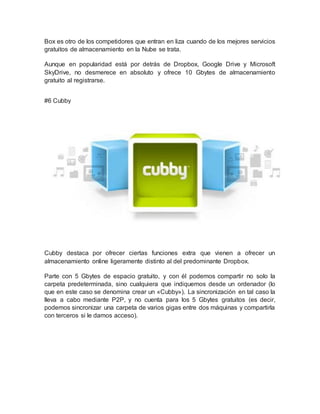 Box es otro de los competidores que entran en liza cuando de los mejores servicios
gratuitos de almacenamiento en la Nube se trata.
Aunque en popularidad está por detrás de Dropbox, Google Drive y Microsoft
SkyDrive, no desmerece en absoluto y ofrece 10 Gbytes de almacenamiento
gratuito al registrarse.
#6 Cubby
Cubby destaca por ofrecer ciertas funciones extra que vienen a ofrecer un
almacenamiento online ligeramente distinto al del predominante Dropbox.
Parte con 5 Gbytes de espacio gratuito, y con él podemos compartir no solo la
carpeta predeterminada, sino cualquiera que indiquemos desde un ordenador (lo
que en este caso se denomina crear un «Cubby»). La sincronización en tal caso la
lleva a cabo mediante P2P, y no cuenta para los 5 Gbytes gratuitos (es decir,
podemos sincronizar una carpeta de varios gigas entre dos máquinas y compartirla
con terceros si le damos acceso).
 