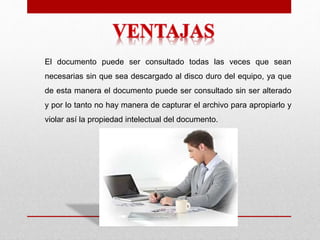 El documento puede ser consultado todas las veces que sean
necesarias sin que sea descargado al disco duro del equipo, ya que
de esta manera el documento puede ser consultado sin ser alterado
y por lo tanto no hay manera de capturar el archivo para apropiarlo y
violar así la propiedad intelectual del documento.
 