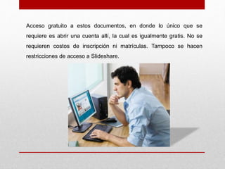 Acceso gratuito a estos documentos, en donde lo único que se
requiere es abrir una cuenta allí, la cual es igualmente gratis. No se
requieren costos de inscripción ni matrículas. Tampoco se hacen
restricciones de acceso a Slideshare.
 