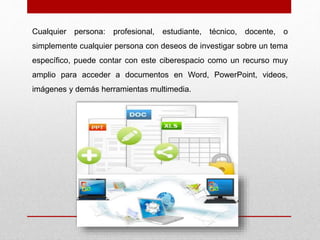 Cualquier persona: profesional, estudiante, técnico, docente, o
simplemente cualquier persona con deseos de investigar sobre un tema
específico, puede contar con este ciberespacio como un recurso muy
amplio para acceder a documentos en Word, PowerPoint, videos,
imágenes y demás herramientas multimedia.
 