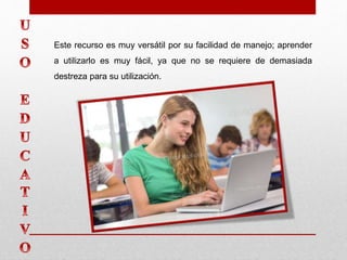 Este recurso es muy versátil por su facilidad de manejo; aprender
a utilizarlo es muy fácil, ya que no se requiere de demasiada
destreza para su utilización.
 