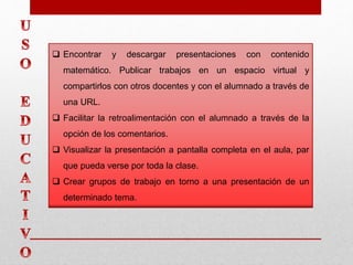  Encontrar y descargar presentaciones con contenido
matemático. Publicar trabajos en un espacio virtual y
compartirlos con otros docentes y con el alumnado a través de
una URL.
 Facilitar la retroalimentación con el alumnado a través de la
opción de los comentarios.
 Visualizar la presentación a pantalla completa en el aula, par
que pueda verse por toda la clase.
 Crear grupos de trabajo en torno a una presentación de un
determinado tema.
 
