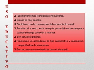  Son herramientas tecnológicas innovadoras.
 Su uso es muy sencillo.
 Contribuye con la construcción del conocimiento social.
 Permiten el acceso desde cualquier parte del mundo siempre y
cuando se tenga conexión a Internet.
 Son servicios gratuitos.
 Promueven un aprendizaje de tipo colaborativo y cooperativo,
compartiéndose la información.
 Son recursos muy motivadores para el alumnado.
 
