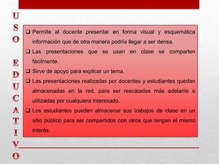  Permite al docente presentar en forma visual y esquemática
información que de otra manera podría llegar a ser densa.
 Las presentaciones que se usan en clase se comparten
fácilmente.
 Sirve de apoyo para explicar un tema.
 Las presentaciones realizadas por docentes y estudiantes quedan
almacenadas en la red, para ser rescatadas más adelante o
utilizadas por cualquiera interesado.
 Los estudiantes pueden almacenar sus trabajos de clase en un
sitio público para ser compartidos con otros que tengan el mismo
interés.
 