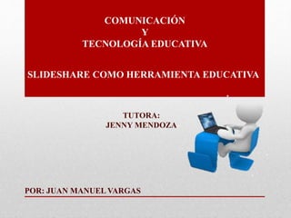COMUNICACIÓN
Y
TECNOLOGÍA EDUCATIVA
POR: JUAN MANUEL VARGAS
TUTORA:
JENNY MENDOZA
SLIDESHARE COMO HERRAMIENTA EDUCATIVA
 