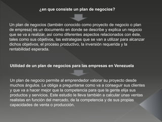 ¿en que consiste un plan de negocios?
Un plan de negocios (también conocido como proyecto de negocio o plan
de empresa) es un documento en donde se describe y explica un negocio
que se va a realizar, así como diferentes aspectos relacionados con éste,
tales como sus objetivos, las estrategias que se van a utilizar para alcanzar
dichos objetivos, el proceso productivo, la inversión requerida y la
rentabilidad esperada.
Utilidad de un plan de negocios para las empresas en Venezuela
Un plan de negocio permite al emprendedor valorar su proyecto desde
muchos ángulos. Le obliga a preguntarse como va a conseguir sus clientes
y que va a hacer mejor que la competencia para que la gente elija sus
productos y servicios. Este estudio le lleva también a calcular unas ventas
realistas en función del mercado, de la competencia y de sus propias
capacidades de venta o producción.
 