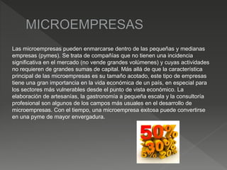 Las microempresas pueden enmarcarse dentro de las pequeñas y medianas
empresas (pymes). Se trata de compañías que no tienen una incidencia
significativa en el mercado (no vende grandes volúmenes) y cuyas actividades
no requieren de grandes sumas de capital. Más allá de que la característica
principal de las microempresas es su tamaño acotado, este tipo de empresas
tiene una gran importancia en la vida económica de un país, en especial para
los sectores más vulnerables desde el punto de vista económico. La
elaboración de artesanías, la gastronomía a pequeña escala y la consultoría
profesional son algunos de los campos más usuales en el desarrollo de
microempresas. Con el tiempo, una microempresa exitosa puede convertirse
en una pyme de mayor envergadura.
 