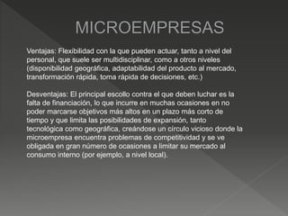 Ventajas: Flexibilidad con la que pueden actuar, tanto a nivel del
personal, que suele ser multidisciplinar, como a otros niveles
(disponibilidad geográfica, adaptabilidad del producto al mercado,
transformación rápida, toma rápida de decisiones, etc.)
Desventajas: El principal escollo contra el que deben luchar es la
falta de financiación, lo que incurre en muchas ocasiones en no
poder marcarse objetivos más altos en un plazo más corto de
tiempo y que limita las posibilidades de expansión, tanto
tecnológica como geográfica, creándose un círculo vicioso donde la
microempresa encuentra problemas de competitividad y se ve
obligada en gran número de ocasiones a limitar su mercado al
consumo interno (por ejemplo, a nivel local).
 