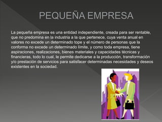 La pequeña empresa es una entidad independiente, creada para ser rentable,
que no predomina en la industria a la que pertenece, cuya venta anual en
valores no excede un determinado tope y el número de personas que la
conforma no excede un determinado límite, y como toda empresa, tiene
aspiraciones, realizaciones, bienes materiales y capacidades técnicas y
financieras, todo lo cual, le permite dedicarse a la producción, transformación
y/o prestación de servicios para satisfacer determinadas necesidades y deseos
existentes en la sociedad.
 