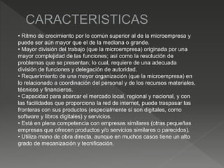 • Ritmo de crecimiento por lo común superior al de la microempresa y
puede ser aún mayor que el de la mediana o grande.
• Mayor división del trabajo (que la microempresa) originada por una
mayor complejidad de las funciones; así como la resolución de
problemas que se presentan; lo cual, requiere de una adecuada
división de funciones y delegación de autoridad.
• Requerimiento de una mayor organización (que la microempresa) en
lo relacionado a coordinación del personal y de los recursos materiales,
técnicos y financieros.
• Capacidad para abarcar el mercado local, regional y nacional, y con
las facilidades que proporciona la red de internet, puede traspasar las
fronteras con sus productos (especialmente si son digitales, como
software y libros digitales) y servicios.
• Está en plena competencia con empresas similares (otras pequeñas
empresas que ofrecen productos y/o servicios similares o parecidos).
• Utiliza mano de obra directa, aunque en muchos casos tiene un alto
grado de mecanización y tecnificación.
 