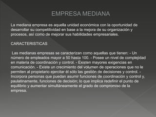 La mediana empresa es aquella unidad económica con la oportunidad de
desarrollar su competitividad en base a la mejora de su organización y
procesos, así como de mejorar sus habilidades empresariales.
CARACTERISTICAS
Las medianas empresas se caracterizan como aquellas que tienen: - Un
número de empleados mayor a 50 hasta 100. - Posee un nivel de complejidad
en materia de coordinación y control. - Existen mayores exigencias en
comunicación. - Existe un crecimiento del volumen de operaciones que no le
permiten al propietario ejercitar él sólo las gestión de decisiones y control. -
Incorpora personas que puedan asumir funciones de coordinación y control y,
paulatinamente, funciones de decisión; lo que implica redefinir el punto de
equilibrio y aumentar simultáneamente el grado de compromiso de la
empresa.
 