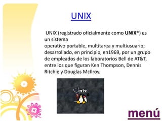 UNIX
UNIX (registrado oficialmente como UNIX®) es
un sistema
operativo portable, multitarea y multiusuario;
desarrollado, en principio, en1969, por un grupo
de empleados de los laboratorios Bell de AT&T,
entre los que figuran Ken Thompson, Dennis
Ritchie y Douglas McIlroy.
 