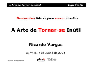 A Arte de Tornar-se Inútil                              ExpoGestão




           Desenvolver líderes para vencer desafios



    A Arte de Tornar-se Inútil

                          Ricardo Vargas
                        Joinville, 4 de Junho de 2004

© 2004 Ricardo Vargas
 