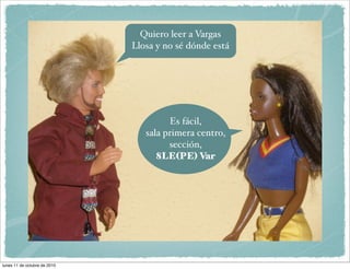 Quiero leer a Vargas
                              Llosa y no sé dónde está




                                       Es fácil,
                                 sala primera centro,
                                       sección,
                                    8LE(PE) Var




lunes 11 de octubre de 2010
 