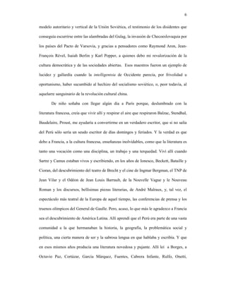 6

modelo autoritario y vertical de la Unión Soviética, el testimonio de los disidentes que

conseguía escurrirse entre las alambradas del Gulag, la invasión de Checoeslovaquia por

los países del Pacto de Varsovia, y gracias a pensadores como Raymond Aron, Jean-

François Rével, Isaiah Berlin y Karl Popper, a quienes debo mi revalorización de la

cultura democrática y de las sociedades abiertas. Esos maestros fueron un ejemplo de

lucidez y gallardía cuando la intelligentsia de Occidente parecía, por frivolidad u

oportunismo, haber sucumbido al hechizo del socialismo soviético, o, peor todavía, al

aquelarre sanguinario de la revolución cultural china.

       De niño soñaba con llegar algún día a París porque, deslumbrado con la

literatura francesa, creía que vivir allí y respirar el aire que respiraron Balzac, Stendhal,

Baudelaire, Proust, me ayudaría a convertirme en un verdadero escritor, que si no salía

del Perú sólo sería un seudo escritor de días domingos y feriados. Y la verdad es que

debo a Francia, a la cultura francesa, enseñanzas inolvidables, como que la literatura es

tanto una vocación como una disciplina, un trabajo y una terquedad. Viví allí cuando

Sartre y Camus estaban vivos y escribiendo, en los años de Ionesco, Beckett, Bataille y

Cioran, del descubrimiento del teatro de Brecht y el cine de Ingmar Bergman, el TNP de

Jean Vilar y el Odéon de Jean Louis Barrault, de la Nouvelle Vague y le Nouveau

Roman y los discursos, bellísimas piezas literarias, de André Malraux, y, tal vez, el

espectáculo más teatral de la Europa de aquel tiempo, las conferencias de prensa y los

truenos olímpicos del General de Gaulle. Pero, acaso, lo que más le agradezco a Francia

sea el descubrimiento de América Latina. Allí aprendí que el Perú era parte de una vasta

comunidad a la que hermanaban la historia, la geografía, la problemática social y

política, una cierta manera de ser y la sabrosa lengua en que hablaba y escribía. Y que

en esos mismos años producía una literatura novedosa y pujante. Allí leí a Borges, a

Octavio Paz, Cortázar, García Márquez, Fuentes, Cabrera Infante, Rulfo, Onetti,
 