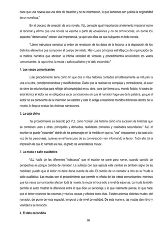 hace que una novela sea una obra de creación y no de información, lo que llamamos con justicia la originalidad
de un novelista."

        En el proceso de creación de una novela, VLL concede igual importancia al elemento irracional como
al racional y afirma que una novela se escribe a partir de obsesiones y no de convicciones, en donde los
aspectos "demoníacos" cobran vital importancia, ya que son ellos los que subyacen en toda novela.

        "Llamo ′estructura narrativa′ al orden de revelación de los datos de la historia, a la disposición de los
distintos elementos que componen el cuerpo del relato. Hay cuatro principios estratégicos de organización de
la materia narrativa que abrazan la infinita variedad de técnicas y procedimientos novelísticos: los vasos
comunicantes, la caja china, la muda o salto cualitativo y el dato escondido."

1. Los vasos comunicantes

        Este procedimiento tiene como fin que dos o más historias contadas simultáneamente se influyan la
una a la otra, complementándose y modificándose. Dado que la realidad es compleja y contradictoria, el autor
se sirve de esta técnica para reflejar tal complejidad en su obra, para dar forma a su mundo ficticio. A través de
esta técnica el lector se ve obligado a sacar conclusiones sin que el narrador haga uso de la palabra, ya que el
lector no es consciente de la intención del escritor y este lo obliga a relacionar mundos diferentes dentro de la
novela, lo lleva a evaluar las distintas narraciones.

2. La caja china

        Tal procedimiento es descrito por VLL como "contar una historia como una sucesión de historias que
se contienen unas a otras: principales y derivadas, realidades primarias y realidades secundarias." Así, el
escritor se puede "esconder" detrás de los personajes en la medida en que su "voz" desaparece y da paso a la
voz de los personajes, quienes en el transcurso de su conversación van informando al lector. Todo ello da la
impresión de que lo narrado es real, el grado de veracidad es mayor.

3. La muda o salto cualitativo

        VLL habla de las diferentes "máscaras" que el escritor se pone para narrar, cuando cambia de
perspectiva es porque cambia de narrador. La sutileza con que ejecuta este cambio es también signo de su
habilidad, puesto que el lector no debe darse cuenta de ello. El cambio de un narrador a otro es la "muda o
salto cualitativo. Las mudas son el procedimiento que permite el efecto de los vasos comunicantes; mientras
que los vasos comunicantes afectan toda la novela, la muda lo hace sólo a nivel de escenas. La muda también
permite al autor mostrar la diferencia entre lo que dice un personaje y lo que realmente piensa, lo que hace
que el lector relacione las escenas y vea las causas y efectos entre ellas. Existen además distintas mudas: del
narrador, del punto de vista espacial, temporal o de nivel de realidad. De esta manera, las mudas dan ritmo y
vitalidad a la narración.

4. El dato escondido

                                                         10
 