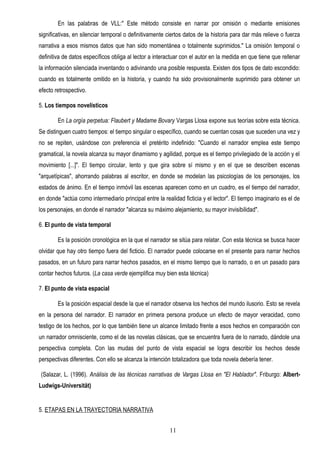 En las palabras de VLL:" Este método consiste en narrar por omisión o mediante emisiones
significativas, en silenciar temporal o definitivamente ciertos datos de la historia para dar más relieve o fuerza
narrativa a esos mismos datos que han sido momentánea o totalmente suprimidos." La omisión temporal o
definitiva de datos específicos obliga al lector a interactuar con el autor en la medida en que tiene que rellenar
la información silenciada inventando o adivinando una posible respuesta. Existen dos tipos de dato escondido:
cuando es totalmente omitido en la historia, y cuando ha sido provisionalmente suprimido para obtener un
efecto retrospectivo.

5. Los tiempos novelísticos

        En La orgía perpetua: Flaubert y Madame Bovary Vargas Llosa expone sus teorías sobre esta técnica.
Se distinguen cuatro tiempos: el tiempo singular o específico, cuando se cuentan cosas que suceden una vez y
no se repiten, usándose con preferencia el pretérito indefinido: "Cuando el narrador emplea este tiempo
gramatical, la novela alcanza su mayor dinamismo y agilidad, porque es el tiempo privilegiado de la acción y el
movimiento [...]". El tiempo circular, lento y que gira sobre sí mismo y en el que se describen escenas
"arquetípicas", ahorrando palabras al escritor, en donde se modelan las psicologías de los personajes, los
estados de ánimo. En el tiempo inmóvil las escenas aparecen como en un cuadro, es el tiempo del narrador,
en donde "actúa como intermediario principal entre la realidad ficticia y el lector". El tiempo imaginario es el de
los personajes, en donde el narrador "alcanza su máximo alejamiento, su mayor invisibilidad".

6. El punto de vista temporal

        Es la posición cronológica en la que el narrador se sitúa para relatar. Con esta técnica se busca hacer
olvidar que hay otro tiempo fuera del ficticio. El narrador puede colocarse en el presente para narrar hechos
pasados, en un futuro para narrar hechos pasados, en el mismo tiempo que lo narrado, o en un pasado para
contar hechos futuros. (La casa verde ejemplifica muy bien esta técnica)

7. El punto de vista espacial

        Es la posición espacial desde la que el narrador observa los hechos del mundo ilusorio. Esto se revela
en la persona del narrador. El narrador en primera persona produce un efecto de mayor veracidad, como
testigo de los hechos, por lo que también tiene un alcance limitado frente a esos hechos en comparación con
un narrador omnisciente, como el de las novelas clásicas, que se encuentra fuera de lo narrado, dándole una
perspectiva completa. Con las mudas del punto de vista espacial se logra describir los hechos desde
perspectivas diferentes. Con ello se alcanza la intención totalizadora que toda novela debería tener.

(Salazar, L. (1996). Análisis de las técnicas narrativas de Vargas Llosa en "El Hablador". Friburgo: Albert-
Ludwigs-Universität)


5. ETAPAS EN LA TRAYECTORIA NARRATIVA


                                                         11
 