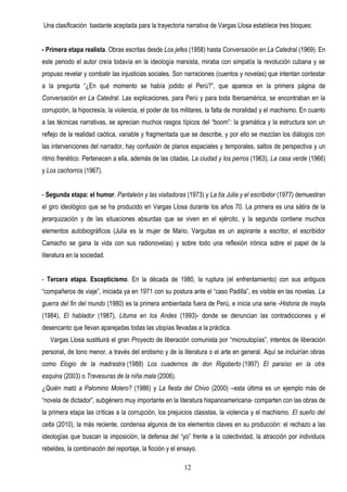 Una clasificación bastante aceptada para la trayectoria narrativa de Vargas Llosa establece tres bloques:


- Primera etapa realista. Obras escritas desde Los jefes (1958) hasta Conversación en La Catedral (1969). En
este periodo el autor creía todavía en la ideología marxista, miraba con simpatía la revolución cubana y se
propuso revelar y combatir las injusticias sociales. Son narraciones (cuentos y novelas) que intentan contestar
a la pregunta “¿En qué momento se había jodido el Perú?”, que aparece en la primera página de
Conversación en La Catedral. Las explicaciones, para Perú y para toda Iberoamérica, se encontraban en la
corrupción, la hipocresía, la violencia, el poder de los militares, la falta de moralidad y el machismo. En cuanto
a las técnicas narrativas, se aprecian muchos rasgos típicos del “boom”: la gramática y la estructura son un
reflejo de la realidad caótica, variable y fragmentada que se describe, y por ello se mezclan los diálogos con
las intervenciones del narrador, hay confusión de planos espaciales y temporales, saltos de perspectiva y un
ritmo frenético. Pertenecen a ella, además de las citadas, La ciudad y los perros (1963), La casa verde (1966)
y Los cachorros (1967).


- Segunda etapa: el humor. Pantaleón y las visitadoras (1973) y La tía Julia y el escribidor (1977) demuestran
el giro ideológico que se ha producido en Vargas Llosa durante los años 70. La primera es una sátira de la
jerarquización y de las situaciones absurdas que se viven en el ejército, y la segunda contiene muchos
elementos autobiográficos (Julia es la mujer de Mario, Varguitas es un aspirante a escritor, el escribidor
Camacho se gana la vida con sus radionovelas) y sobre todo una reflexión irónica sobre el papel de la
literatura en la sociedad.


- Tercera etapa. Escepticismo. En la década de 1980, la ruptura (el enfrentamiento) con sus antiguos
“compañeros de viaje”, iniciada ya en 1971 con su postura ante el “caso Padilla”, es visible en las novelas. La
guerra del fin del mundo (1980) es la primera ambientada fuera de Perú, e inicia una serie -Historia de mayta
(1984), El hablador (1987), Lituma en los Andes (1993)- donde se denuncian las contradicciones y el
desencanto que llevan aparejadas todas las utopías llevadas a la práctica.
   Vargas Llosa sustituirá el gran Proyecto de liberación comunista por “microutopías”, intentos de liberación
personal, de tono menor, a través del erotismo y de la literatura o el arte en general. Aquí se incluirían obras
como Elogio de la madrastra (1988) Los cuadernos de don Rigoberto (1997) El paraíso en la otra
esquina (2003) o Travesuras de la niña mala (2006).
¿Quién mató a Palomino Molero? (1986) y La fiesta del Chivo (2000) –esta última es un ejemplo más de
“novela de dictador”, subgénero muy importante en la literatura hispanoamericana- comparten con las obras de
la primera etapa las críticas a la corrupción, los prejuicios clasistas, la violencia y el machismo. El sueño del
celta (2010), la más reciente, condensa algunos de los elementos claves en su producción: el rechazo a las
ideologías que buscan la imposición, la defensa del “yo” frente a la colectividad, la atracción por individuos
rebeldes, la combinación del reportaje, la ficción y el ensayo.

                                                         12
 