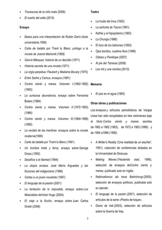    Travesuras de la niña mala (2006)                     Teatro
   El sueño del celta (2010)
                                                              La huida del Inca (1952)
Ensayo                                                        La señorita de Tacna (1981)
                                                              Kathie y el hipopótamo (1983)
   Bases para una interpretación de Rubén Darío (tesis
                                                              La Chunga (1986)
    universitaria,1958)
                                                              El loco de los balcones (1993)
   Carta de batalla por Tirant lo Blanc, prólogo a la
                                                              Ojos bonitos, cuadros feos (1996)
    novela de Joanot Martorell (1969)
                                                              Odiseo y Penélope (2007)
   García Márquez: historia de un deicidio (1971)
                                                              Al pie del Támesis (2008)
   Historia secreta de una novela (1971)
                                                              Las mil y una noches (2010)
   La orgía perpetua: Flaubert y Madame Bovary (1975)
   Entre Sartre y Camus, ensayos (1981)
   Contra viento y marea. Volumen I (1962-1982) Memoria
    (1983)
                                                              El pez en el agua (1993)
   La suntuosa abundancia, ensayo sobre Fernando
    Botero (1984)
                                                          Otras obras y publicaciones
   Contra viento y marea. Volumen II (1972-1983)
                                                          Los ensayos y artículos periodísticos de Vargas
    (1986)
                                                          Llosa han sido recopilados en tres volúmenes bajo
   Contra viento y marea. Volumen III (1964-1988)
                                                          el   título Contra    viento    y   marea:      escritos
    (1990)
                                                          de 1962 a 1982 (1983), de 1972 a 1983 (1986) y
   La verdad de las mentiras: ensayos sobre la novela
                                                          de 1984 a1988 (1990)
    moderna(1990)
   Carta de batalla por Tirant lo Blanc (1991)               A Writer's Reality ('Una realidad de un escritor',
   Un hombre triste y feroz, ensayo sobre George              1991), colección de conferencias dictadas en
    Grosz (1992)                                               la Universidad de Siracusa
   Desafíos a la libertad (1994)                             Making      Waves ('Haciendo      olas',    1996),
   La utopía arcaica. José María Arguedas y las               selección de ensayos deContra viento y
    ficciones del indigenismo (1996)                           marea, publicado solo en inglés
   Cartas a un joven novelista (1997)                        Nationalismus als neue Bedrohung (2000),
   El lenguaje de la pasión (2001)                            selección de ensayos políticos, publicada solo

   La tentación de lo imposible, ensayo sobre Los             en alemán

    Miserables deVictor Hugo (2004)                           El lenguaje de la pasión (2001), selección de

   El viaje a la ficción, ensayo sobre Juan Carlos            artículos de la serie «Piedra de toque».

    Onetti (2008)                                             Diario de Irak (2003), selección de artículos
                                                               sobre la Guerra de Iraq

                                                      3
 