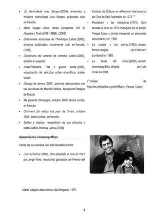    Un demi-siècle avec Borges (2004), entrevista y             Instituto de Cultura en elFestival Internacional
    ensayos sobreJorge Luis Borges, publicado solo              de Cine de San Sebastián en 1972.111
    en francés.                                                Pantaleón y las visitadoras (1973), obra
   Mario Vargas Llosa. Obras Completas, Vol. III               llevada al cine en 1975 codirigida por el propio
    Novelas y Teatro(1981-1986), (2005)                         Vargas Llosa y donde interpreta un personaje
   Dictionnaire amoureux de l’Amérique Latine (2005),          secundario y en 1999.
    ensayos publicados inicialmente solo en francés,           La    ciudad       y    los   perros (1963), versión
    (2005)                                                      fílmica dirigida                      por Francisco
   Diccionario del amante de América Latina (2006),            Lombardi en 1985.
    edición en español                                         La      fiesta         del     chivo (2000), versión
   Israel/Palestina.    Paz   o   guerra   santa (2006),       cinematográfica dirigida                    por Luis
    recopilación de artículos sobre el conflicto árabe-         Llosa en 2007.
    israelí
                                                            (Tomada                                              de
   Diálogo de damas (2007), poemas relacionados con
                                                            http://es.wikipedia.org/wiki/Mario_Vargas_Llosa)
    las esculturas de Manolo Valdés, Aeropuerto Barajas
    de Madrid
   Ma parente d'Arequipa, octubre 2009, textos cortos,
    en francés
   Comment j'ai vaincu ma peur de l'avion, octobre
    2009, textos cortos, en francés
   Sables y utopías, recopilación de sus artículos y
    cartas sobre América Latina (2009)

Adaptaciones cinematográficas

Varias de sus novelas han sido llevadas al cine:

   Los cachorros (1967), obra adaptada al cine en 1971
    por Jorge Fons, resultando ganadora del Premio del




    Mario Vargas Llosa con su hija Morgana. 1979




                                                       4
 