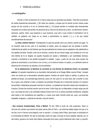 3. TEORÍA DE LA NOVELA


- Lo autobiográfico:


        “Escribir un libro es descubrir en sí mismo cosas que uno ignoraba que existían. Todo libro es producto
de ciertas experiencias personales. [...]En todos los cuentos y novelas que he escrito ocurren ciertas cosas
porque me han ocurrido a mí en un momento dado [...]. El porqué escribe un novelista está visceralmente
mezclado con el sobre qué escribe: los demonios de su vida son los temas de su obra. Los demonios: hechos,
personas, sueños, mitos, cuya presencia o cuya ausencia, cuya vida o cuya muerte lo enemistaron con la
realidad, se grabaron con fuego en su mente y atormentaron su espíritu, [...] y a los que tratará
simultáneamente de exorcizar.”
     La niñez, embrión literario: “Cochabamba; la casa era grande como una novela y escribir era jugar. Yo
no recuerdo nada de eso, pero sí lo recordaba mi madre, quien me aseguró que así empecé a escribir:
metiéndome de polizón en las historias que leía para alterarlas de manera que se adaptaran más cabalmente a
mis apetitos de lector. Escribir y leer era el anverso y reverso de una misma magia, que consistía en vivir una
vida distinta de la no elegida, de aquella impuesta por azares y fatalidades y por autoridades diversas.
Leyendo o escribiendo sí era posible transgredir la realidad. Luego, a partir de mis once años cuando mis
padres se reconciliaron y nos fuimos a vivir a Lima, y a mi contra el miedo a mi padre, y un calmante contra la
añoranza de la inocencia, los abuelos y los tíos perdidos.”
     En la adolescencia, la literatura se convierte en una fórmula de disidencia frente a la autoridad
paterna. Un episodio importante es su traumático internamiento en el Colegio Militar Leoncio Prado, “anulado
como me sentía por la abrumadora autoridad paterna. Hombre de acción hasta la médula, le parecía una
pérdida de tiempo, una actividad algo bohemia y poco viril. Así, para mí, en esos años, leer y escribir no solo
fue un goce, sino violentar un tabú, un desafío a la autoridad. Mi padre dio un imprevisto impulso a mi vocación
de escribidor, habiéndose propuesto más bien lo contrario. La soledad del internado hubiera sido irresistible sin
la lectura. Dumas fue el primer escritor que leí en serie. Víctor Hugo de Los Miserables, el mejor amigo que allí
tuve. Las cartas de amor y las novelistas eróticas hicieron de mí en un precoz escribidor profesional: canjeaba
esos textos a mis compañeros por cigarrillos y a veces unos soles. Escribir podía ser, pues, una actividad
aceptable, amiguera, y, además de servicial, cosa de machos.



- Dos enclaves fundamentales: París y Madrid. “El año 1958 no pudo ser más auspicioso. Gané un
concurso de cuentos cuyo premio era pasar quince días en París —ya entonces estaba seguro de que si no
me iba a vivir a Francia nunca llegaría a ser un escritor— y la beca Javier Prado, para hacer un doctorado en
la Universidad de Madrid. No sólo el acariciado sueño de viajar a Europa se hacía realidad; además, por un
año entero, gracias a los ciento diez dólares mensuales de la beca, podría dedicarme sólo a leer y a escribir.


                                                         5
 