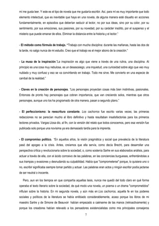 mí me gusta leer. Y este es el tipo de novela que me gustaría escribir. Así, para mí es muy importante que todo
elemento intelectual, que es inevitable que haya en una novela, de alguna manera esté disuelto en acciones
fundamentalmente, en episodios que deberían seducir al lector, no por sus ideas, sino por su color, por su
sentimiento, por sus emociones, sus pasiones, por su novedad, por su carácter insólito, por el suspenso y el
misterio que puede emanar de ellos. Eliminar la distancia entre la historia y el lector.”


- El método como fórmula de trabajo. “Trabajo con mucha disciplina: durante las mañanas, hasta las dos de
la tarde, no salgo nunca de mi estudio. Creo que el trabajo es el mejor abono de la creación.”


- La musa de la inspiración.”La inspiración es algo que viene a través de una rutina, una disciplina. Al
principio es una cosa muy nebulosa, es un desasosiego, una inquietud, una curiosidad sobre algo que veo muy
nublado y muy confuso y eso se va convirtiendo en trabajo. Todo me sirve. Me convierto en una especie de
caníbal de la realidad.”


- Claves en la creación de personajes. “Los personajes proyectan cosas más bien instintivas, pasionales.
Entonces de pronto hay personajes que cobran importancia, que van creciendo solos, mientras que otros
personajes, aunque uno los ha programado de otra manera, pasan a segundo plano.”


- El perfeccionismo: la reescritura constante. Los cachorros fue escrito varias veces; las primeras
redacciones no se parecían mucho al libro definitivo y hasta resultaban insatisfactorias para los primeros
lectores privados. Vargas Llosa dio, al fin, con la versión del relato que todos conocemos, pero esa versión fue
publicada solo porque una novísima ya era demasiado tardía para la imprenta.


- El compromiso político. “En aquellos años, la visión pragmática y social que prevalecía de la literatura
pasó del apogeo a la crisis. Antes, creíamos que ella servía, como decía Brecht, para desarrollar una
perspectiva crítica y revolucionaria sobre la sociedad, o, como sostenía Sartre en sus elaborados análisis, para
actuar a través de ella, con el ácido corrosivo de las palabras, en las conciencias burguesas, enfrentándolas a
sus trampas y evasiones y desnudando su culpabilidad. Había que "comprometerse" porque, lo quisiera uno o
no, escribir significaba siempre tomar partido y actuar. Las palabras eran actos y ningún escritor podía jactarse
de ser neutral o inocente.

   Pero, aun en los tiempos en que compartía aquellas tesis, nunca me quedó del todo claro en qué forma
operaba el texto literario sobre la sociedad, de qué modo una novela, un poema o un drama "comprometidos"
influían sobre la historia. En mi segunda novela, y aún más en Los cachorros, aquella fe en los poderes
sociales y políticos de la literatura se había entibiado considerablemente, acaso porque los libros de mi
maestro Sartre y de Simone de Beauvoir habían empezado a caérseme de las manos (retroactivamente) y
porque los creadores habían relevado a los pensadores existencialistas como mis principales consejeros

                                                           7
 