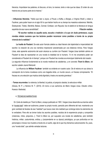 literarios. Importaban las palabras, el discurso, el tono, la manera, tanto o más que las ideas. El orden de una
historia era ya buena parte de la historia.”



- Influencias literarias. “Había que leer a Joyce, a Proust, a Kafka, a Borges, a Virginia Woolf, y releer a
Faulkner, para poder hacer en el siglo XX lo que habían hecho en su tiempo los maestros soberanos: Melville,
Dostoyevski, Tolstoi, Stendhal, Balzac, Conrad. Cortázar, con Rayuela, fue el adalid en la literatura en lengua
española de esa nueva sensibilidad”.                                                                  Filiación realista.
        “El escritor realista es aquella secta, escuela o tradición a la que sin duda pertenezco, cuyas
novelas relatan sucesos que los lectores pueden reconocer como posibles a través de su propia
vivencia de la realidad.”

      La huella de Flaubert. De este autor francés celebra su ideal literario del objetividad e imparcialidad del
escritor; la creación de una voz narrativa impersonal caracterizada por una distancia irónica. Para Vargas
Llosa, esta aparente autonomía del autor alcanza su cumbre con Flaubert. Vargas Llosa también admira en
Flaubert la idea de representar en una novela la totalidad de lo humano. “A mí me encantaría poder ser
considerado el Flaubert de mi tiempo”, porque con Flaubert las novelas se emancipan totalmente del creador.
La segunda influencia fundamental es la novela medieval de caballerías, y en concreto Tirant lo Blanc, del
escritor catalán Joanot Martorell.
      La influencia de William Faulkner también es evidente en nuestro autor. De él retoma en sus obras la
concepción de la trama novelesca como una tragedia árida, un mundo oscuro, un fracaso omnipresente. “El
fracaso es una elección que implica cierta dignidad y hasta una secreta grandeza.”


- Temas recurrentes: la violencia, la libertad, la justicia, el prejuicio clasista, la estructura militar.
(Gracia, M. P. y Herrero M. T. (2010). En torno a Los cachorros de Mario Vargas Llosa. Estudio crítico.
Huesca: Aladrada)


     4. TÉCNICAS NARRATIVAS

  En Carta de batalla por Tirant lo Blanc, ensayo publicado en 1991, Vargas Llosa desarrolla sus teorías sobre
la “novela total”: debe ser autónoma, poseer su propio mundo, parecido pero diferente del real, mostrando una
gran cantidad de facetas de esa “realidad” que busca crear otra realidad que contenga todos los elementos de
la verdadera. Para ello se toman todos los asuntos posibles, nacidos de la experiencia propia y compartida
(creencias, mitos, prejuicios...); Tirant lo Blanc es, por supuesto una novela de caballerías, pero también
histórica, militar, costumbrista, erótica, y (sorprendente en su época) psicológica, ya que profundiza en los
personajes e incluso nos muestra a través de un sueño, algo de lo que hoy llamamos subconsciente. Es, pues,
una “novela total”, que admite variadas lecturas.


                                                             8
 