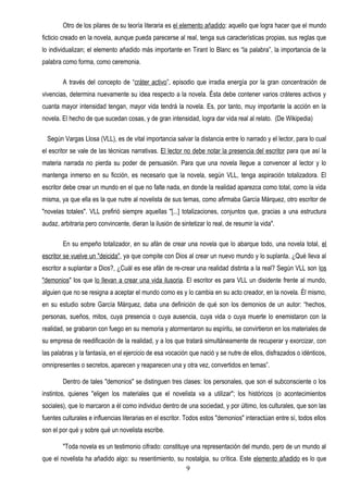 Otro de los pilares de su teoría literaria es el elemento añadido: aquello que logra hacer que el mundo
ficticio creado en la novela, aunque pueda parecerse al real, tenga sus características propias, sus reglas que
lo individualizan; el elemento añadido más importante en Tirant lo Blanc es “la palabra”, la importancia de la
palabra como forma, como ceremonia.

        A través del concepto de “cráter activo”, episodio que irradia energía por la gran concentración de
vivencias, determina nuevamente su idea respecto a la novela. Ésta debe contener varios cráteres activos y
cuanta mayor intensidad tengan, mayor vida tendrá la novela. Es, por tanto, muy importante la acción en la
novela. El hecho de que sucedan cosas, y de gran intensidad, logra dar vida real al relato. (De Wikipedia)

  Según Vargas Llosa (VLL), es de vital importancia salvar la distancia entre lo narrado y el lector, para lo cual
el escritor se vale de las técnicas narrativas. El lector no debe notar la presencia del escritor para que así la
materia narrada no pierda su poder de persuasión. Para que una novela llegue a convencer al lector y lo
mantenga inmerso en su ficción, es necesario que la novela, según VLL, tenga aspiración totalizadora. El
escritor debe crear un mundo en el que no falte nada, en donde la realidad aparezca como total, como la vida
misma, ya que ella es la que nutre al novelista de sus temas, como afirmaba García Márquez, otro escritor de
"novelas totales". VLL prefirió siempre aquellas "[...] totalizaciones, conjuntos que, gracias a una estructura
audaz, arbitraria pero convincente, dieran la ilusión de sintetizar lo real, de resumir la vida".

        En su empeño totalizador, en su afán de crear una novela que lo abarque todo, una novela total, el
escritor se vuelve un "deicida", ya que compite con Dios al crear un nuevo mundo y lo suplanta. ¿Qué lleva al
escritor a suplantar a Dios?, ¿Cuál es ese afán de re-crear una realidad distinta a la real? Según VLL son los
"demonios" los que lo llevan a crear una vida ilusoria. El escritor es para VLL un disidente frente al mundo,
alguien que no se resigna a aceptar el mundo como es y lo cambia en su acto creador, en la novela. Él mismo,
en su estudio sobre García Márquez, daba una definición de qué son los demonios de un autor: “hechos,
personas, sueños, mitos, cuya presencia o cuya ausencia, cuya vida o cuya muerte lo enemistaron con la
realidad, se grabaron con fuego en su memoria y atormentaron su espíritu, se convirtieron en los materiales de
su empresa de reedificación de la realidad, y a los que tratará simultáneamente de recuperar y exorcizar, con
las palabras y la fantasía, en el ejercicio de esa vocación que nació y se nutre de ellos, disfrazados o idénticos,
omnipresentes o secretos, aparecen y reaparecen una y otra vez, convertidos en temas”.

        Dentro de tales "demonios" se distinguen tres clases: los personales, que son el subconsciente o los
instintos, quienes "eligen los materiales que el novelista va a utilizar"; los históricos (o acontecimientos
sociales), que lo marcaron a él como individuo dentro de una sociedad, y por último, los culturales, que son las
fuentes culturales e influencias literarias en el escritor. Todos estos "demonios" interactúan entre sí, todos ellos
son el por qué y sobre qué un novelista escribe.

        "Toda novela es un testimonio cifrado: constituye una representación del mundo, pero de un mundo al
que el novelista ha añadido algo: su resentimiento, su nostalgia, su crítica. Este elemento añadido es lo que
                                                       9
 