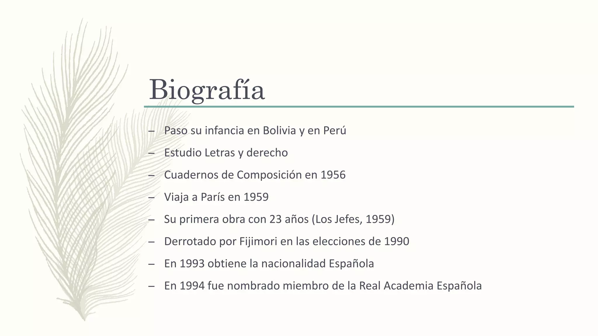 Biografía
– Paso su infancia en Bolivia y en Perú
– Estudio Letras y derecho
– Cuadernos de Composición en 1956
– Viaja a París en 1959
– Su primera obra con 23 años (Los Jefes, 1959)
– Derrotado por Fijimori en las elecciones de 1990
– En 1993 obtiene la nacionalidad Española
– En 1994 fue nombrado miembro de la Real Academia Española
