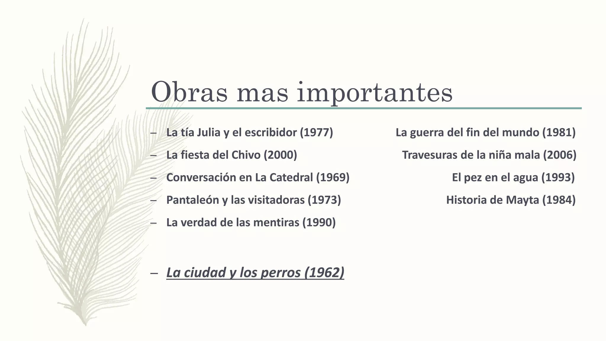 Obras mas importantes
– La tía Julia y el escribidor (1977) La guerra del fin del mundo (1981)
– La fiesta del Chivo (2000) Travesuras de la niña mala (2006)
– Conversación en La Catedral (1969) El pez en el agua (1993)
– Pantaleón y las visitadoras (1973) Historia de Mayta (1984)
– La verdad de las mentiras (1990)
– La ciudad y los perros (1962)