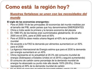 Como está la región hoy? 
Nuestras fortalezas se unen con las necesidades del 
mundo 
El siglo de las economías emergentes: 
1. Para el 2050 19 de las principales 30 economías del mundo medidas por 
el tamaño del PIB, serán países que hoy denominamos EMERGENTES 
2. China e India serán la primera y la tercera economía del planeta 
3. En 1980 5% de los bienes eran suministrados globalmente. En el año 
2000 era el 20%, para el 2050 será el 50% 
4. Para el 2030 la clase media urbana llegará al 42% de la población 
mundial 
5. De acuerdo a la FAO la demanda por alimentos aumentará en un 50% 
para el 2030 
6. La Agencia Internacional de Energía estima que para el 2030 la demanda 
por energía aumentará en un 40% 
7. China representa en la actualidad el 20.3% del consumo mundial de 
energía (Sobrepasó a Estados Unidos en el 2010 y seguirá aumentando) 
8. El consumo de carbón como porcentaje de la demanda mundial de 
energía ha alcanzado su punto más alto desde 1970 (29.6%). China 
representa el 49% de la demanda mundial de carbón 
9. En el 2010 el consumo mundial de biocombustibles creció 13.4% 
 