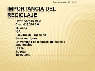 IMPORTANCIA DEL
RECICLAJE
David Vargas Melo
C.c:1.026.296.296
Química
IGA
Facultad de ingeniería
Janet rodríguez
Universidad de ciencias aplicadas y
ambientales
UDCA
Bogotá
18/05/2015
26/11/2015David Vargas Melo
 