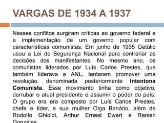 VARGAS DE 1934 A 1937
Nesses conflitos surgiram críticas ao governo federal e
a implementação de um governo popular com
características comunistas. Em junho de 1935 Getúlio
usou a Lei de Segurança Nacional para contrariar as
decisões dos manifestantes. No mesmo ano, os
comunistas liderados por Luís Carlos Prestes, que
também liderava a ANL, tentaram promover uma
revolução, denominada posteriormente Intentona
Comunista. Esse movimento tinha como objetivo,
derrubar o atual presidente e assumir o poder do país.
O grupo era era composto por Luís Carlos Prestes,
chefe e líder, e sua mulher Olga Benário, além de
Rodolfo Ghioldi, Arthur Ernest Ewert e Ranieri
 