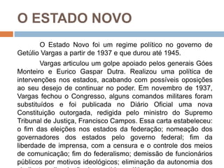 O ESTADO NOVO
O Estado Novo foi um regime político no governo de
Getúlio Vargas a partir de 1937 e que durou até 1945.
Vargas articulou um golpe apoiado pelos generais Góes
Monteiro e Eurico Gaspar Dutra. Realizou uma política de
intervenções nos estados, acabando com possíveis oposições
ao seu desejo de continuar no poder. Em novembro de 1937,
Vargas fechou o Congresso, alguns comandos militares foram
substituídos e foi publicada no Diário Oficial uma nova
Constituição outorgada, redigida pelo ministro do Supremo
Tribunal de Justiça, Francisco Campos. Essa carta estabeleceu:
o fim das eleições nos estados da federação; nomeação dos
governadores dos estados pelo governo federal; fim da
liberdade de imprensa, com a censura e o controle dos meios
de comunicação; fim do federalismo; demissão de funcionários
públicos por motivos ideológicos; eliminação da autonomia dos
 