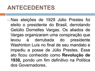 ANTECEDENTES
 Nas eleições de 1929 Júlio Prestes foi
eleito o presidente do Brasil, derrotando
Getúlio Dornelles Vargas. Os aliados de
Vargas organizaram uma conspiração que
levou à derrubada do presidente
Washinton Luís no final de seu mandato e
impediu a posse de Júlio Prestes. Esse
ato ficou conhecido como Revolução de
1930, pondo um fim definitivo na Política
dos Governadores.
 