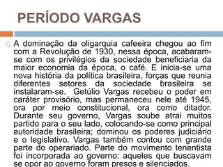 PERÍODO VARGAS
 A dominação da oligarquia cafeeira chegou ao fim
com a Revolução de 1930, nessa época, acabaram-
se com os privilégios da sociedade beneficiaria da
maior economia da época, o café. E inicia-se uma
nova história da política brasileira, forças que reunia
diferentes setores da sociedade brasileira se
instalaram-se. Getúlio Vargas recebeu o poder em
caráter provisório, mas permaneceu nele até 1945,
ora por meio constitucional, ora como ditador.
Durante seu governo, Vargas soube atrai muitos
partido para o seu lado, colocando-se como principal
autoridade brasileira; dominou os poderes judiciário
e o legislativo. Vargas também contou com grande
parte do operariado. Parte do movimento tenentista
foi incorporada ao governo: aqueles que buscavam
se opor ao governo foram presos e silenciados.
 