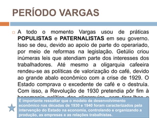 PERÍODO VARGAS
 A todo o momento Vargas usou de práticas
POPULISTAS e PATERNALISTAS em seu governo.
Isso se deu, devido ao apoio de parte do operariado,
por meio de reformas na legislação. Getúlio criou
inúmeras leis que atendiam parte dos interesses dos
trabalhadores. Até mesmo a oligarquia cafeeira
rendeu-se as políticas de valorização do café, devido
ao grande abalo econômico com a crise de 1929. O
Estado comprava o excedente de café e o destruía.
Com isso, a Revolução de 1930 pretendia pôr fim à
hegemonia política das oligarquias, sem tirar-lhes a
força econômica.
É importante ressaltar que o modelo de desenvolvimento
econômico nas décadas de 1930 e 1940 foram caracterizados pela
intervenção do Estado na economia, controlando e organizando a
produção, as empresas e as relações trabalhistas.
 