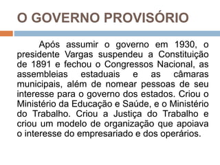 O GOVERNO PROVISÓRIO
Após assumir o governo em 1930, o
presidente Vargas suspendeu a Constituição
de 1891 e fechou o Congressos Nacional, as
assembleias estaduais e as câmaras
municipais, além de nomear pessoas de seu
interesse para o governo dos estados. Criou o
Ministério da Educação e Saúde, e o Ministério
do Trabalho. Criou a Justiça do Trabalho e
criou um modelo de organização que apoiava
o interesse do empresariado e dos operários.
 