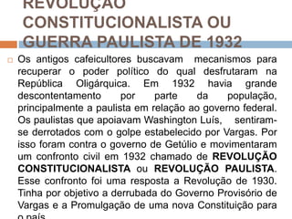 REVOLUÇÃO
CONSTITUCIONALISTA OU
GUERRA PAULISTA DE 1932
 Os antigos cafeicultores buscavam mecanismos para
recuperar o poder político do qual desfrutaram na
República Oligárquica. Em 1932 havia grande
descontentamento por parte da população,
principalmente a paulista em relação ao governo federal.
Os paulistas que apoiavam Washington Luís, sentiram-
se derrotados com o golpe estabelecido por Vargas. Por
isso foram contra o governo de Getúlio e movimentaram
um confronto civil em 1932 chamado de REVOLUÇÃO
CONSTITUCIONALISTA ou REVOLUÇÃO PAULISTA.
Esse confronto foi uma resposta a Revolução de 1930.
Tinha por objetivo a derrubada do Governo Provisório de
Vargas e a Promulgação de uma nova Constituição para
 
