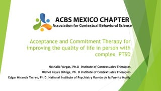 Acceptance and Commitment Therapy for
improving the quality of life in person with
complex PTSD
Nathalia Vargas, Ph.D Institute of Contextuales Therapies
Michel Reyes Ortega, Ph. D Institute of Contextuales Therapies
Edgar Miranda Terres, Ph.D. National Institute of Psychiatry Ramón de la Fuente Muñiz
 