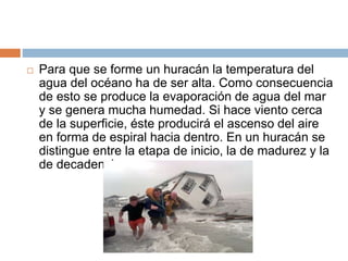  Para que se forme un huracán la temperatura del
agua del océano ha de ser alta. Como consecuencia
de esto se produce la evaporación de agua del mar
y se genera mucha humedad. Si hace viento cerca
de la superficie, éste producirá el ascenso del aire
en forma de espiral hacia dentro. En un huracán se
distingue entre la etapa de inicio, la de madurez y la
de decadencia.
 