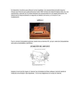 Un dispositivo mecánico para efectuar sumas repetidas. Las características de está maquina
incluye una memoría que puede almacenar hasta 1000 números de hasta 50 dígitos cada uno. Las
operaciones a ejecutar por la unidad aritmética son almacenados en una tarjeta perforadora. Se
estima que la maquina tardaría un segundo en realizar una suma y un minuto en una
multiplicación.
APPLE I
Fue la primera computadora personal, dando inicio al término PC, ya que antes las computadoras
eran para universidades y científicos.
APARICIÓN DE ARPANET
Arpanet, la red que dio origen al Internet, fue concebida con fines militares y terminó siendo el
medio de comunicación más importante. Ya no nos imaginamos el mundo sin Internet.
 