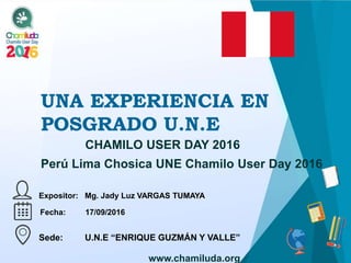 UNA EXPERIENCIA EN
POSGRADO U.N.E
Expositor: Mg. Jady Luz VARGAS TUMAYA
CHAMILO USER DAY 2016
Fecha: 17/09/2016
Sede: U.N.E “ENRIQUE GUZMÁN Y VALLE”
www.chamiluda.org
Perú Lima Chosica UNE Chamilo User Day 2016
 
