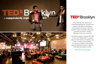 Thirty years ago TED started as an
international gathering for innovators and
leaders in the fields of Technology,
Entertainment and Design. TEDx was
created in 2009 to empower independent
organizers who want to create a
TED event in their own community.
I launched Brooklyn’s inaugural TED Talks
in 2010 with TEDxBrooklyn to create a
nexus for New Yorkers who believe in the
power of “ideas worth spreading.”
The day-long conference has brought
together regional luminaries to celebrate
their ideas and inspire the world.
Click here to visit the website.
 