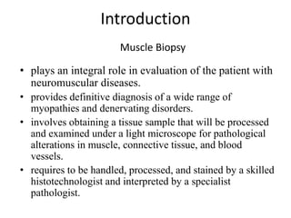 Introduction
• plays an integral role in evaluation of the patient with
neuromuscular diseases.
• provides definitive diagnosis of a wide range of
myopathies and denervating disorders.
• involves obtaining a tissue sample that will be processed
and examined under a light microscope for pathological
alterations in muscle, connective tissue, and blood
vessels.
• requires to be handled, processed, and stained by a skilled
histotechnologist and interpreted by a specialist
pathologist.
Muscle Biopsy
 