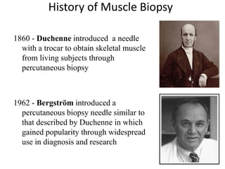History of Muscle Biopsy
1860 - Duchenne introduced a needle
with a trocar to obtain skeletal muscle
from living subjects through
percutaneous biopsy
1962 - Bergström introduced a
percutaneous biopsy needle similar to
that described by Duchenne in which
gained popularity through widespread
use in diagnosis and research
 