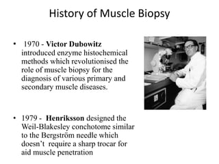 History of Muscle Biopsy
• 1970 - Victor Dubowitz
introduced enzyme histochemical
methods which revolutionised the
role of muscle biopsy for the
diagnosis of various primary and
secondary muscle diseases.
• 1979 - Henriksson designed the
Weil-Blakesley conchotome similar
to the Bergström needle which
doesn’t require a sharp trocar for
aid muscle penetration
 